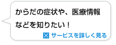 からだの症状や、医療情報などを知りたい！